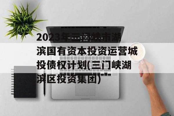 2023年三门峡市湖滨国有资本投资运营城投债权计划(三门峡湖滨区投资集团)