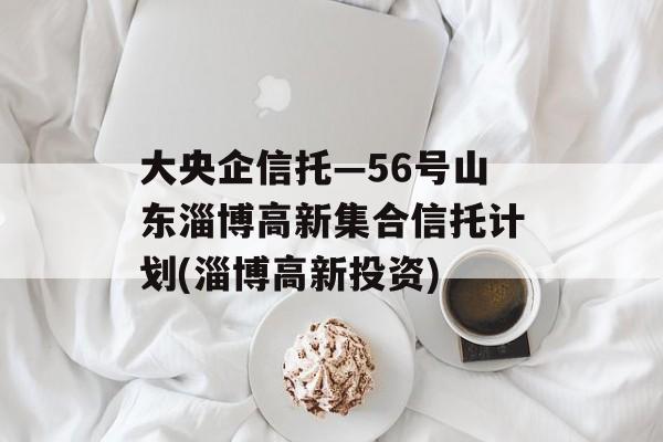 大央企信托—56号山东淄博高新集合信托计划(淄博高新投资)