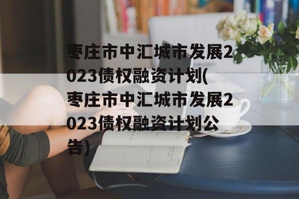 枣庄市中汇城市发展2023债权融资计划(枣庄市中汇城市发展2023债权融资计划公告)