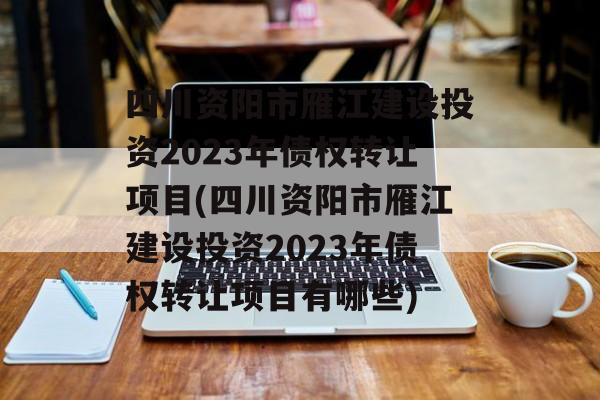 四川资阳市雁江建设投资2023年债权转让项目(四川资阳市雁江建设投资2023年债权转让项目有哪些)