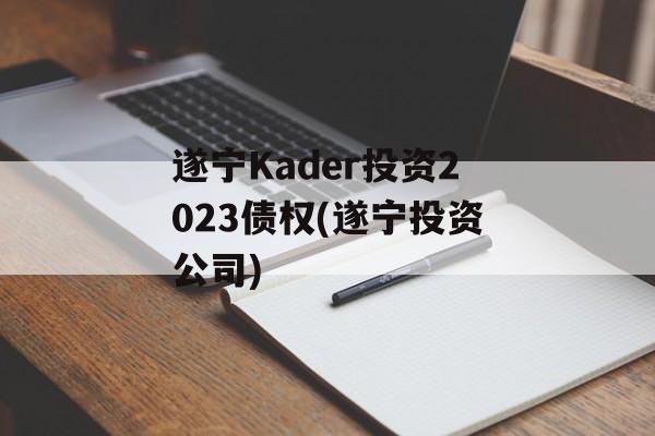 遂宁Kader投资2023债权(遂宁投资公司)