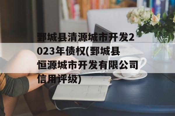 鄄城县清源城市开发2023年债权(鄄城县恒源城市开发有限公司信用评级)