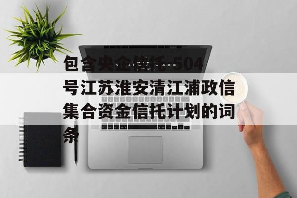 包含央企信托-504号江苏淮安清江浦政信集合资金信托计划的词条