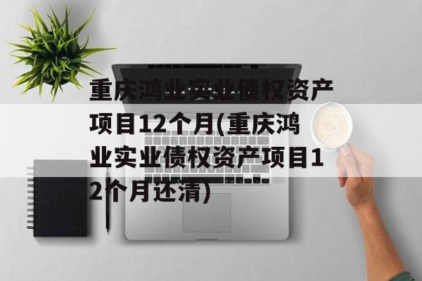 重庆鸿业实业债权资产项目12个月(重庆鸿业实业债权资产项目12个月还清)