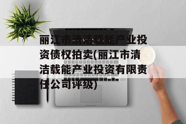 丽江市清洁载能产业投资债权拍卖(丽江市清洁载能产业投资有限责任公司评级)