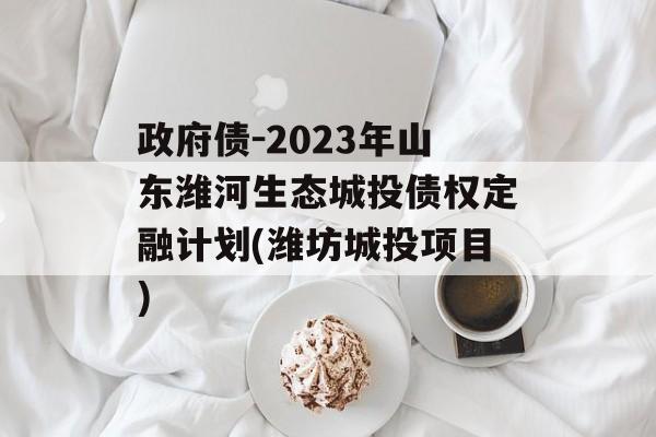 政府债-2023年山东潍河生态城投债权定融计划(潍坊城投项目)