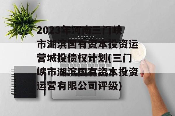 2023年河南三门峡市湖滨国有资本投资运营城投债权计划(三门峡市湖滨国有资本投资运营有限公司评级)