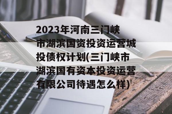 2023年河南三门峡市湖滨国资投资运营城投债权计划(三门峡市湖滨国有资本投资运营有限公司待遇怎么样)