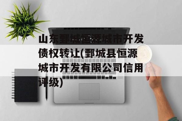 山东鄄城恒源城市开发债权转让(鄄城县恒源城市开发有限公司信用评级)