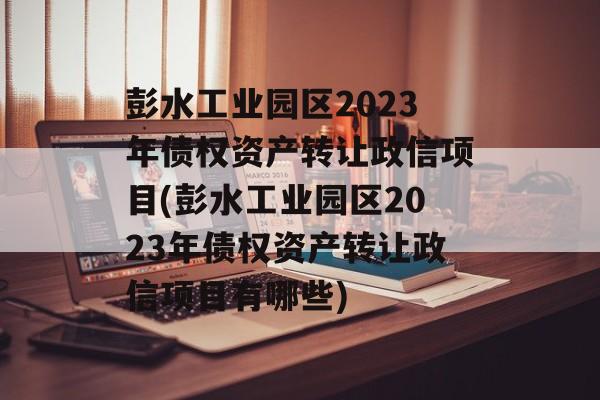 彭水工业园区2023年债权资产转让政信项目(彭水工业园区2023年债权资产转让政信项目有哪些)