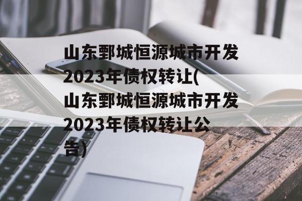 山东鄄城恒源城市开发2023年债权转让(山东鄄城恒源城市开发2023年债权转让公告)