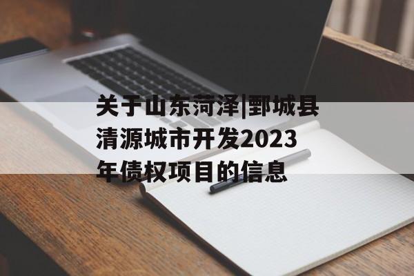 关于山东菏泽|鄄城县清源城市开发2023年债权项目的信息