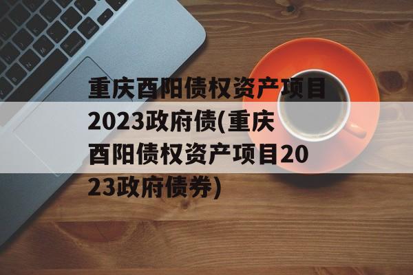 重庆酉阳债权资产项目2023政府债(重庆酉阳债权资产项目2023政府债券)