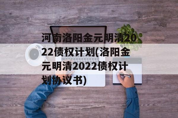 河南洛阳金元明清2022债权计划(洛阳金元明清2022债权计划协议书)