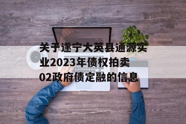 关于遂宁大英县通源实业2023年债权拍卖02政府债定融的信息