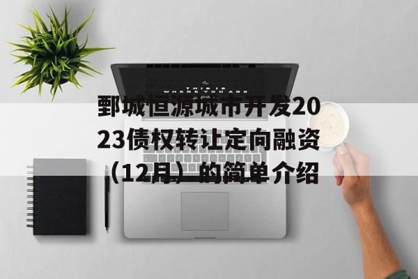 鄄城恒源城市开发2023债权转让定向融资（12月）的简单介绍