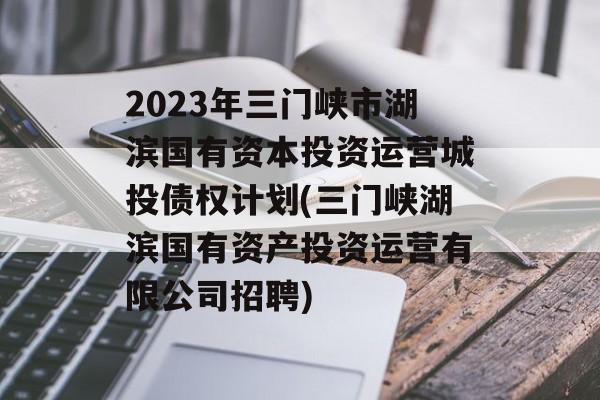 2023年三门峡市湖滨国有资本投资运营城投债权计划(三门峡湖滨国有资产投资运营有限公司招聘)