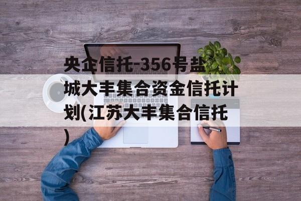 央企信托-356号盐城大丰集合资金信托计划(江苏大丰集合信托)