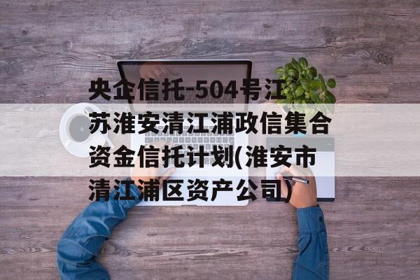 央企信托-504号江苏淮安清江浦政信集合资金信托计划(淮安市清江浦区资产公司)