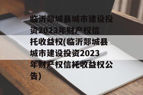 临沂郯城县城市建设投资2023年财产权信托收益权(临沂郯城县城市建设投资2023年财产权信托收益权公告)