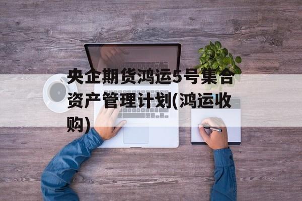 央企期货鸿运5号集合资产管理计划(鸿运收购)