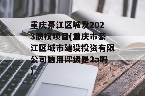 重庆綦江区城发2023债权项目(重庆市綦江区城市建设投资有限公司信用评级是2a吗)