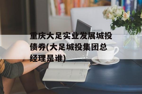 重庆大足实业发展城投债券(大足城投集团总经理是谁)