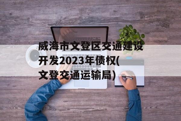 威海市文登区交通建设开发2023年债权(文登交通运输局)