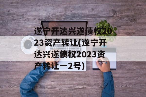 遂宁开达兴遂债权2023资产转让(遂宁开达兴遂债权2023资产转让一2号)