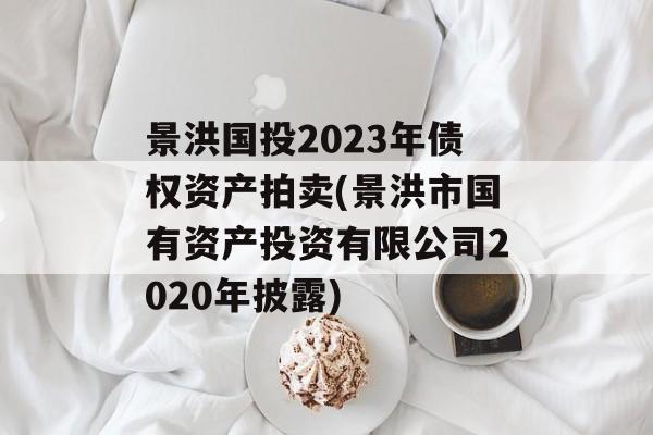 景洪国投2023年债权资产拍卖(景洪市国有资产投资有限公司2020年披露)