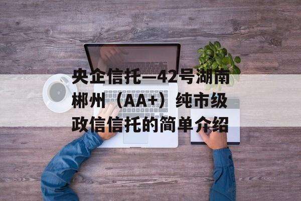 央企信托—42号湖南郴州（AA+）纯市级政信信托的简单介绍