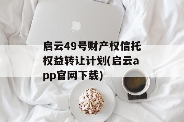 启云49号财产权信托权益转让计划(启云app官网下载)