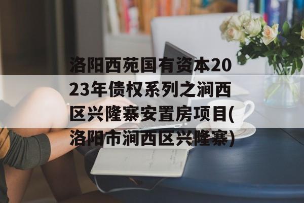 洛阳西苑国有资本2023年债权系列之涧西区兴隆寨安置房项目(洛阳市涧西区兴隆寨)