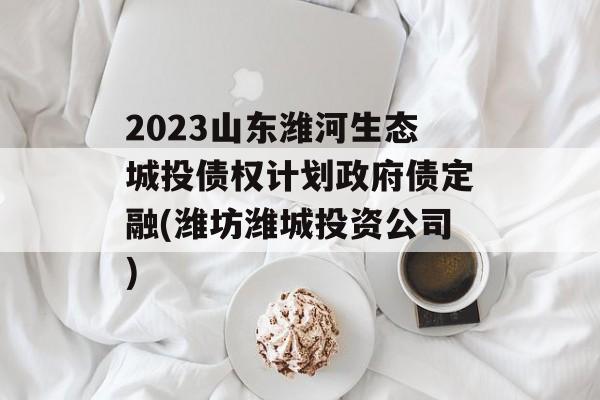 2023山东潍河生态城投债权计划政府债定融(潍坊潍城投资公司)