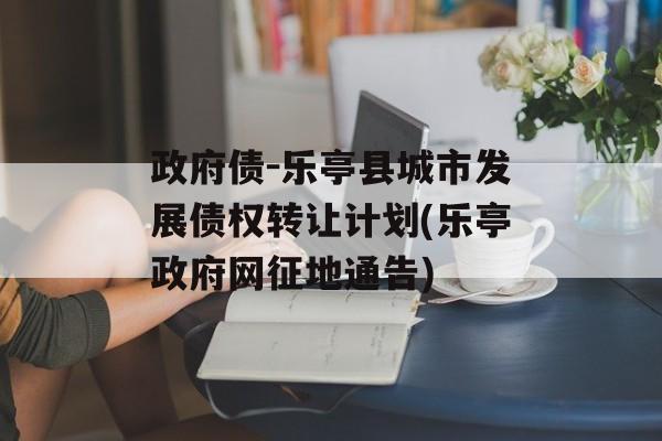 政府债-乐亭县城市发展债权转让计划(乐亭政府网征地通告)