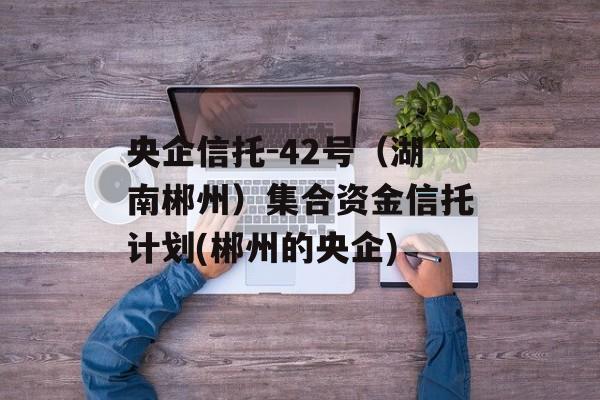 央企信托-42号（湖南郴州）集合资金信托计划(郴州的央企)