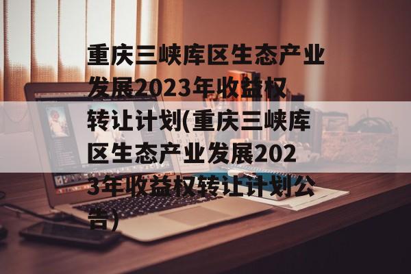 重庆三峡库区生态产业发展2023年收益权转让计划(重庆三峡库区生态产业发展2023年收益权转让计划公告)