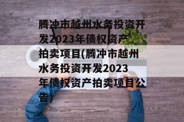 腾冲市越州水务投资开发2023年债权资产拍卖项目(腾冲市越州水务投资开发2023年债权资产拍卖项目公告)