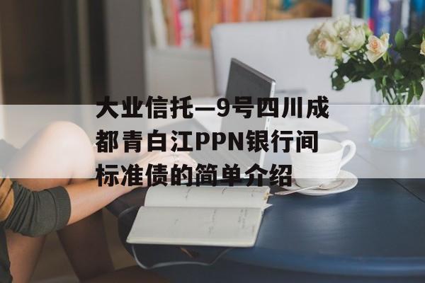 大业信托—9号四川成都青白江PPN银行间标准债的简单介绍