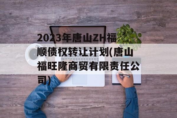 2023年唐山ZH福顺债权转让计划(唐山福旺隆商贸有限责任公司)