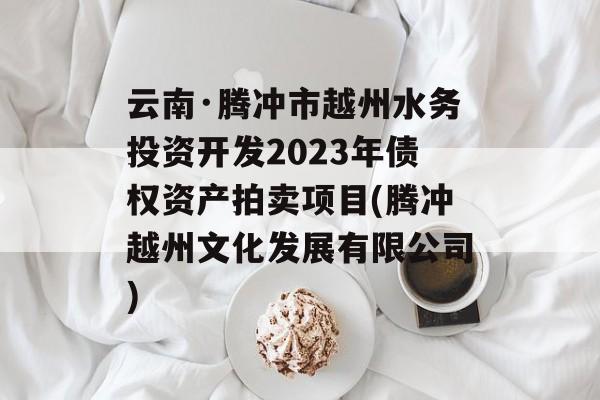 云南·腾冲市越州水务投资开发2023年债权资产拍卖项目(腾冲越州文化发展有限公司)