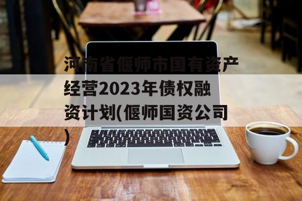 河南省偃师市国有资产经营2023年债权融资计划(偃师国资公司)