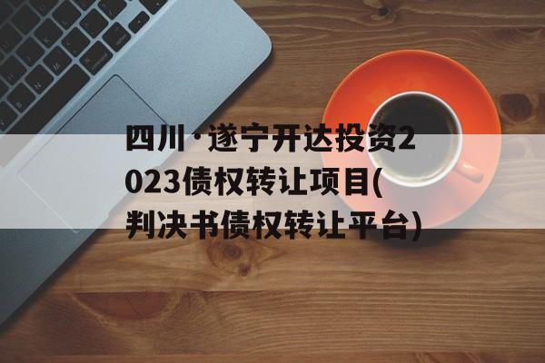 四川·遂宁开达投资2023债权转让项目(判决书债权转让平台)