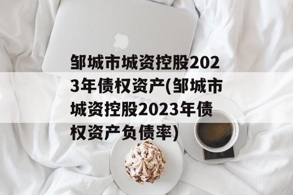 邹城市城资控股2023年债权资产(邹城市城资控股2023年债权资产负债率)