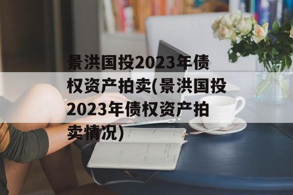 景洪国投2023年债权资产拍卖(景洪国投2023年债权资产拍卖情况)