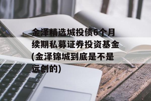 金泽精选城投债6个月续期私募证券投资基金(金泽锦城到底是不是远创的)