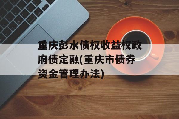 重庆彭水债权收益权政府债定融(重庆市债券资金管理办法)