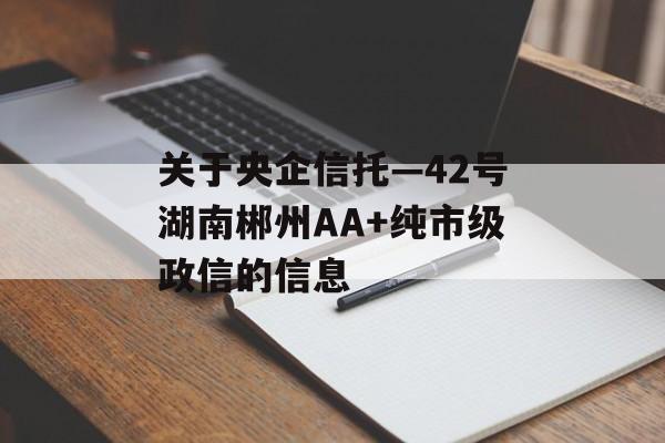 关于央企信托—42号湖南郴州AA+纯市级政信的信息