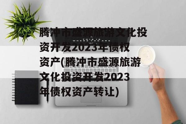 腾冲市盛源旅游文化投资开发2023年债权资产(腾冲市盛源旅游文化投资开发2023年债权资产转让)