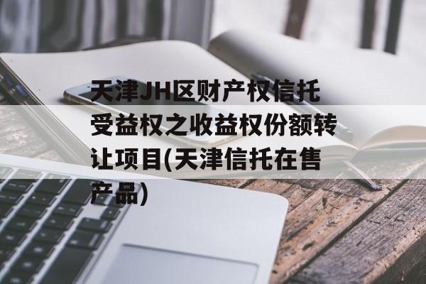 天津JH区财产权信托受益权之收益权份额转让项目(天津信托在售产品)